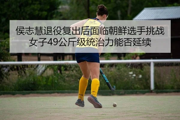 侯志慧退役复出后面临朝鲜选手挑战 女子49公斤级统治力能否延续